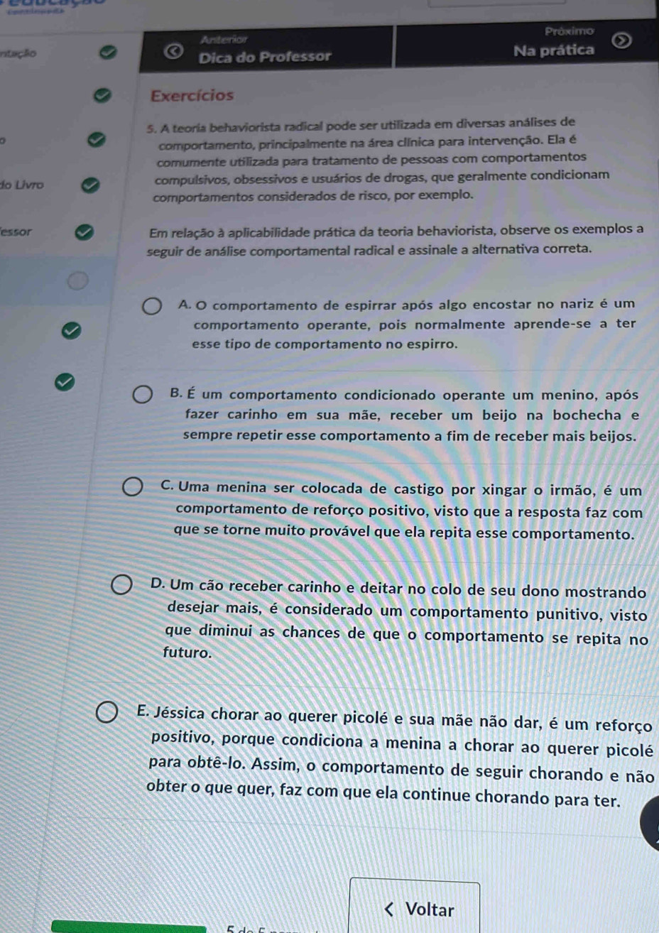 Próximo
Anterion
ntação Na prática
Dica do Professor
Exercícios
5. A teoria behaviorista radical pode ser utilizada em diversas análises de
comportamento, principalmente na área clínica para intervenção. Ela é
comumente utilizada para tratamento de pessoas com comportamentos
do Livro compulsivos, obsessivos e usuários de drogas, que geralmente condicionam
comportamentos considerados de risco, por exemplo.
essor Em relação à aplicabilidade prática da teoria behaviorista, observe os exemplos a
seguir de análise comportamental radical e assinale a alternativa correta.
A. O comportamento de espirrar após algo encostar no nariz é um
comportamento operante, pois normalmente aprende-se a ter
esse tipo de comportamento no espirro.
B. É um comportamento condicionado operante um menino, após
fazer carinho em sua mãe, receber um beijo na bochecha e
sempre repetir esse comportamento a fim de receber mais beijos.
C. Uma menina ser colocada de castigo por xingar o irmão, é um
comportamento de reforço positivo, visto que a resposta faz com
que se torne muito provável que ela repita esse comportamento.
D. Um cão receber carinho e deitar no colo de seu dono mostrando
desejar mais, é considerado um comportamento punitivo, visto
que diminui as chances de que o comportamento se repita no
futuro.
E. Jéssica chorar ao querer picolé e sua mãe não dar, é um reforço
positivo, porque condiciona a menina a chorar ao querer picolé
para obtê-lo. Assim, o comportamento de seguir chorando e não
obter o que quer, faz com que ela continue chorando para ter.
Voltar