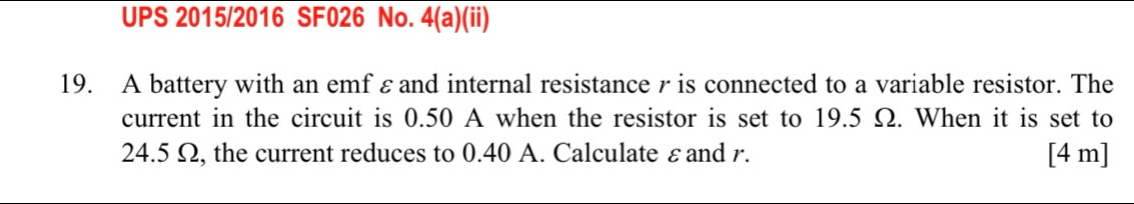 UPS 2015/2016 SF026 No. 4(a)(ii) 
19. A battery with an emf εand internal resistance r is connected to a variable resistor. The 
current in the circuit is 0.50 A when the resistor is set to 19.5 Ω. When it is set to
24.5 Ω, the current reduces to 0.40 A. Calculate εand r. [4 m]