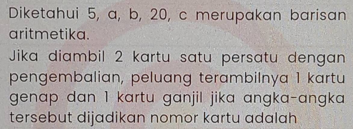 Diketahui 5, a, b, 20, c merupakan barisan 
aritmetika. 
Jika diambil 2 kartu satu persatu dengan 
pengembalian, peluang terambilnya 1 kartu 
genap dan 1 kartu ganjil jika angka-angka 
tersebut dijadikan nomor kartu adalah