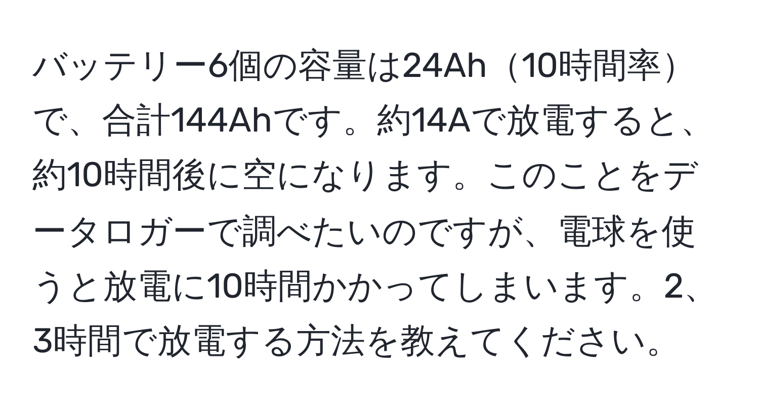 バッテリー6個の容量は24Ah10時間率で、合計144Ahです。約14Aで放電すると、約10時間後に空になります。このことをデータロガーで調べたいのですが、電球を使うと放電に10時間かかってしまいます。2、3時間で放電する方法を教えてください。