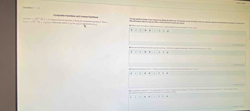□ 
Composite Functions and Inverse Functions You they splloed an kmage of your response by clicking the photo loon. You may ales use the toxt field to onter your meperse, weing the fortule lesped as meseers. for ech oen o 
this performance task, you may use ofther or both functions to recoed your soewe
(x)=sqrt(13-4x)=f(g(x)) Additionaly, nuthi la equivalent le h(x)
Lst h(e)=sqrt(12-4a)s≤ 3. Supposs that hep functiona, f and g, are composed io produce A. That is f(x)=ag(x) (*) teline a pais of functions, f and g. such that (f∞ g)(z).Expla how you decmposed A sto fand g
、 1 - . 5 C 

(k) Use your functions f and g from part (x) to write (x+f)(x) # af algetorsin expressson Dsteine the domais o (x+f)(x). w . ^ C 

da) Deterine the inverse of A, A''*. Then use your functions f and y tum part (s) in detemne 
n 1 3 5 C 
d it is possible to express h ' as coroposition of . ' ' ant y ' Expten hom io corosse f '' and g ''' so that the compoalte fancton is cqparte l '' see aou wak in mak 
genenalization about how to express the inverss of a compeons function 
/ A 5 c 
ce