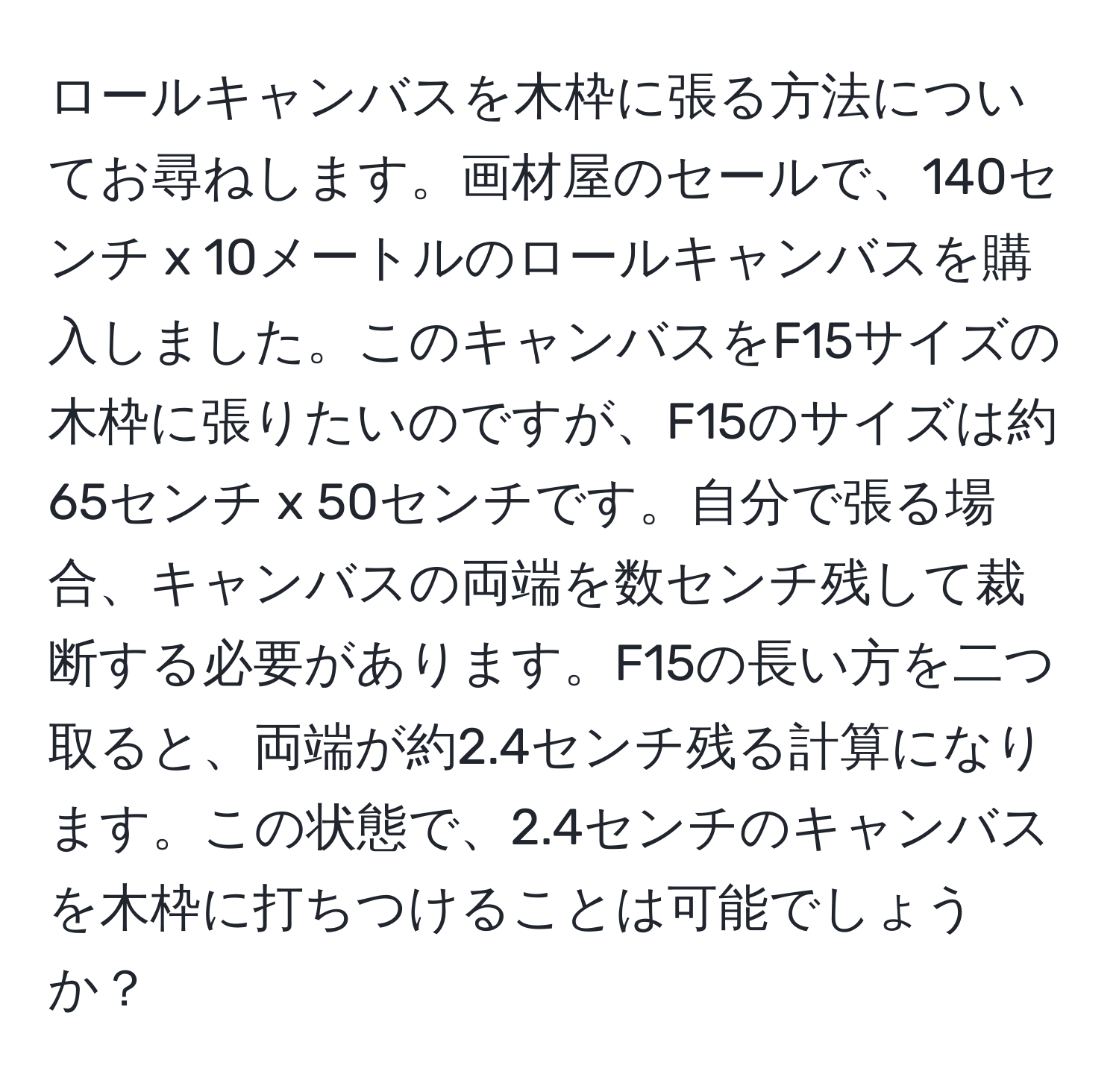 ロールキャンバスを木枠に張る方法についてお尋ねします。画材屋のセールで、140センチ x 10メートルのロールキャンバスを購入しました。このキャンバスをF15サイズの木枠に張りたいのですが、F15のサイズは約65センチ x 50センチです。自分で張る場合、キャンバスの両端を数センチ残して裁断する必要があります。F15の長い方を二つ取ると、両端が約2.4センチ残る計算になります。この状態で、2.4センチのキャンバスを木枠に打ちつけることは可能でしょうか？