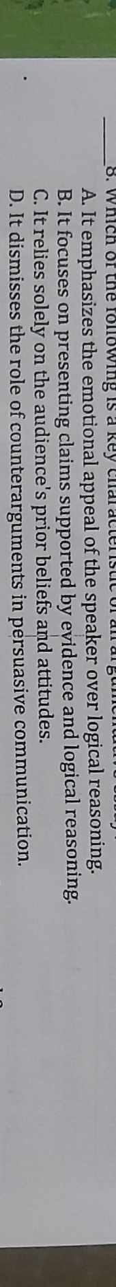 Which of the following is a key characteristic of an a
A. It emphasizes the emotional appeal of the speaker over logical reasoning.
B. It focuses on presenting claims supported by evidence and logical reasoning.
C. It relies solely on the audience's prior beliefs and attitudes.
D. It dismisses the role of counterarguments in persuasive communication.
