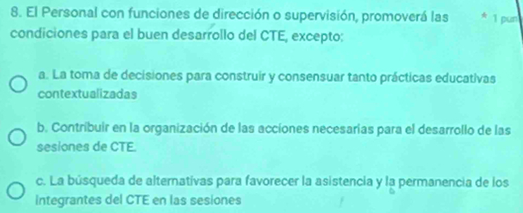 El Personal con funciones de dirección o supervisión, promoverá las * 1 pun
condiciones para el buen desarrollo del CTE, excepto:
a. La toma de decisiones para construir y consensuar tanto prácticas educativas
contextualizadas
b. Contribuir en la organización de las acciones necesarías para el desarrollo de las
sesiones de CTE.
c. La búsqueda de alternativas para favorecer la asistencia y la permanencia de los
Integrantes del CTE en las sesiones