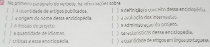 No primeiro parágrafo do verbete, há informações sobre 
( ) a quantidade de artigos publicados. ( ) a definição/o conceito dessa enciclopédia. 
( ) a orígem do nome dessa enciclopédia. ( ) a avaliação dos internautas. 
) a missão do projeto. ( ) a administração do projeto. 
( ) a quantidade de idiomas. ( ) características dessa enciclopédia. 
) críticas a essa enciclopédia. ( ) a quantidade de artigos em língua portuguesa.