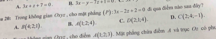 A. 3x+z+7=0. B. 3x-y-7z+1=0
u 20: Trong không gian Oxyz , cho mặt phẳng (P): 3x-2z+2=0 đi qua điểm nào sau đây?
A. B(4;2;1). B. A(1;2;4). C. D(2;1;4). D. C(2;4;-1). 
gông gian Oxvz , cho điểm A(1;2;3). Mặt phẳng chứa điểm A và trục Oz có phụ