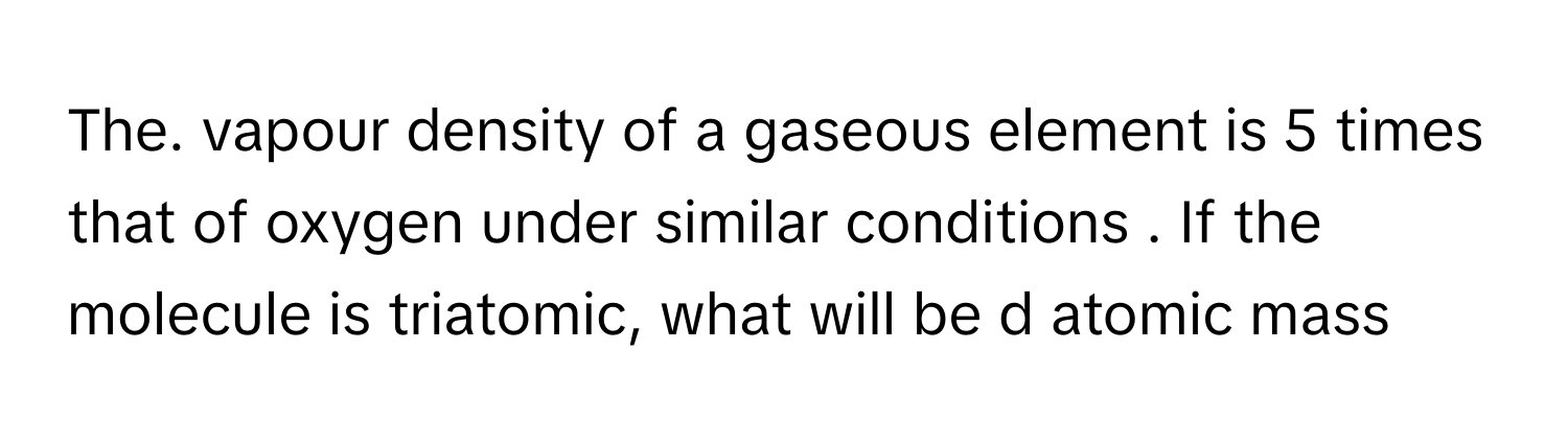 The. vapour density of a gaseous element is 5 times that of oxygen under similar conditions . If the molecule is triatomic, what will be d atomic mass