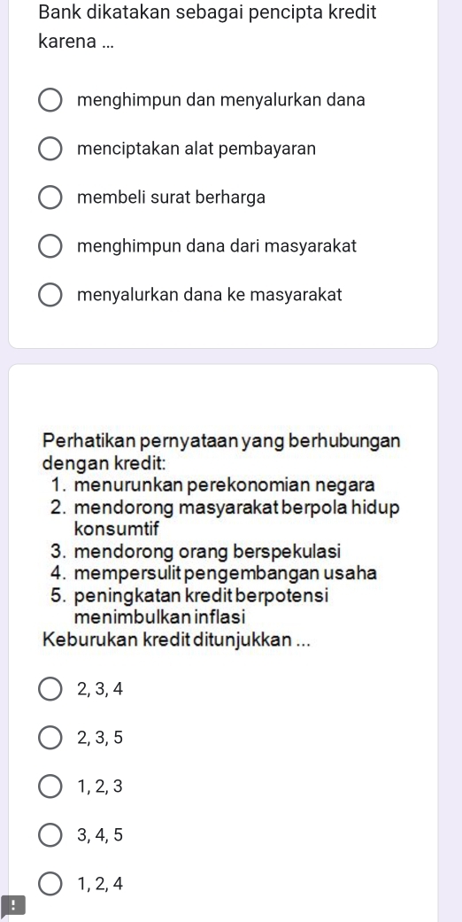 Bank dikatakan sebagai pencipta kredit
karena ...
menghimpun dan menyalurkan dana
menciptakan alat pembayaran
membeli surat berharga
menghimpun dana dari masyarakat
menyalurkan dana ke masyarakat
Perhatikan pernyataan yang berhubungan
dengan kredit:
1. menurunkan perekonomian negara
2. mendorong masyarakat berpola hidup
konsumtif
3. mendorong orang berspekulasi
4. mempersulitpengembangan usaha
5. peningkatan kredit berpotens i
menimbulkan inflasi
Keburukan kredit ditunjukkan ...
2, 3, 4
2, 3, 5
1, 2, 3
3, 4, 5
1, 2, 4!