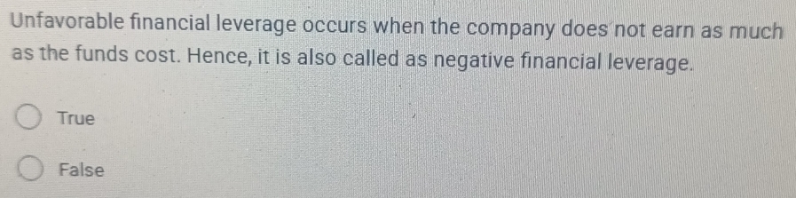 Unfavorable financial leverage occurs when the company does not earn as much
as the funds cost. Hence, it is also called as negative financial leverage.
True
False