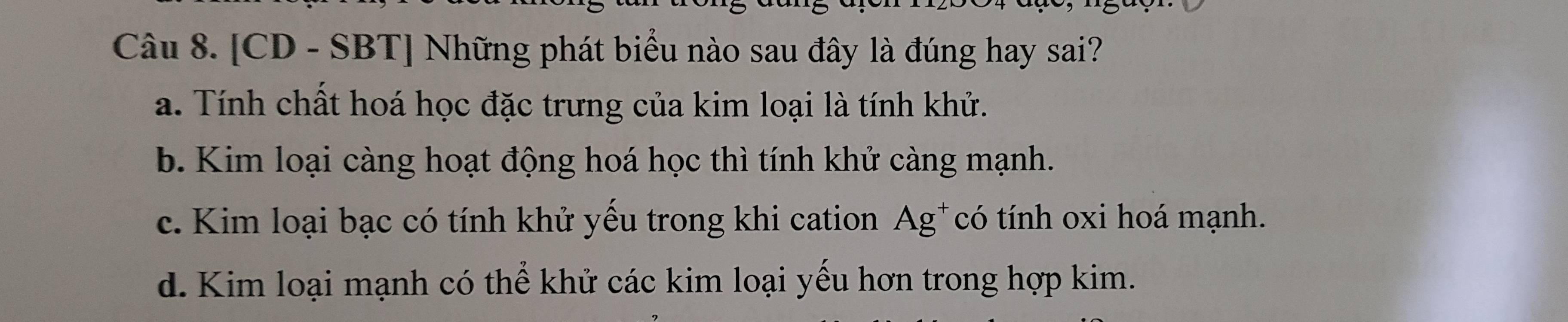 [CD - SBT] Những phát biểu nào sau đây là đúng hay sai?
a. Tính chất hoá học đặc trưng của kim loại là tính khử.
b. Kim loại càng hoạt động hoá học thì tính khử càng mạnh.
c. Kim loại bạc có tính khử yếu trong khi cation Ag*có tính oxi hoá mạnh.
d. Kim loại mạnh có thể khử các kim loại yếu hơn trong hợp kim.