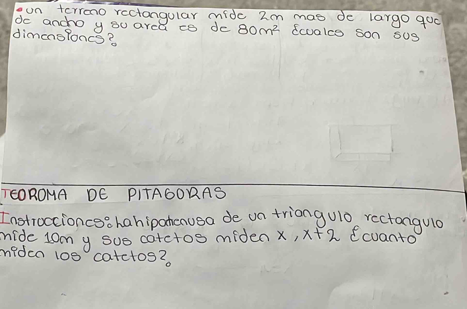 oon terreno rectangular mide 2m mas de largo goo 
dc anco y s0 area co de 80m^2 ecoalce son sUs 
dimensloncs? 
TEOROMA DE PITA6ORAS 
Instroccioncea hanipahenusa de on triangulo rectangulo 
mide lom y sus cotctos miden x, x+2 cuanto 
miden 100 catetos?