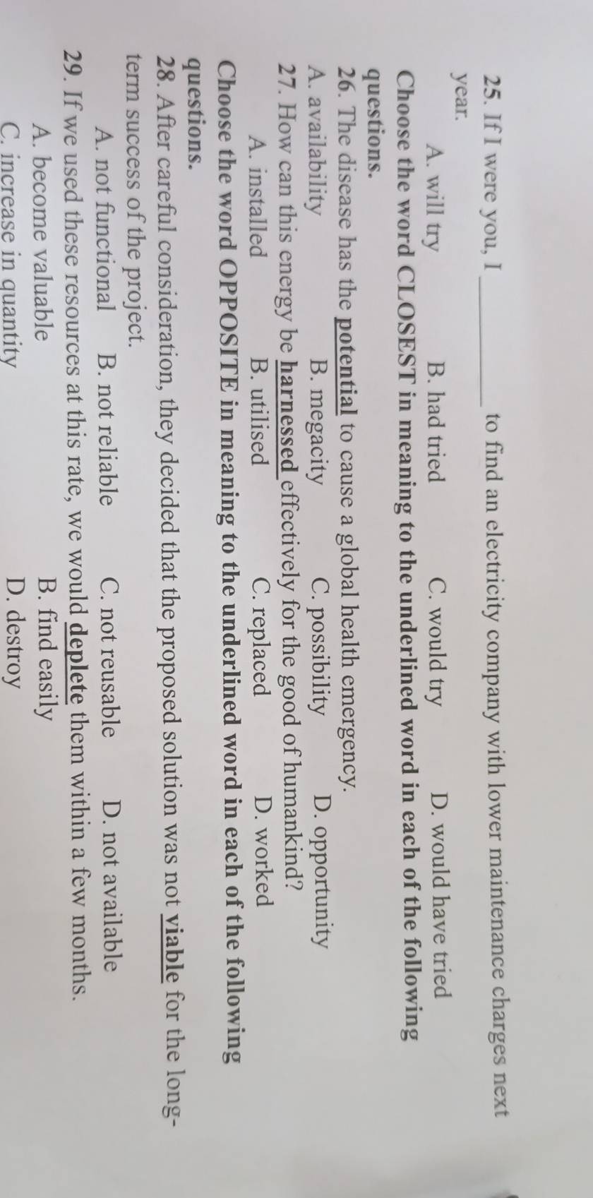 If I were you, I _to find an electricity company with lower maintenance charges next
year.
A. will try B. had tried C. would try D. would have tried
Choose the word CLOSEST in meaning to the underlined word in each of the following
questions.
26. The disease has the potential to cause a global health emergency.
A. availability B. megacity C. possibility D. opportunity
27. How can this energy be harnessed effectively for the good of humankind?
A. installed B. utilised C. replaced D. worked
Choose the word OPPOSITE in meaning to the underlined word in each of the following
questions.
28. After careful consideration, they decided that the proposed solution was not viable for the long-
term success of the project.
A. not functional B. not reliable C. not reusable D. not available
29. If we used these resources at this rate, we would deplete them within a few months.
A. become valuable B. find easily
C. increase in quantity D. destroy