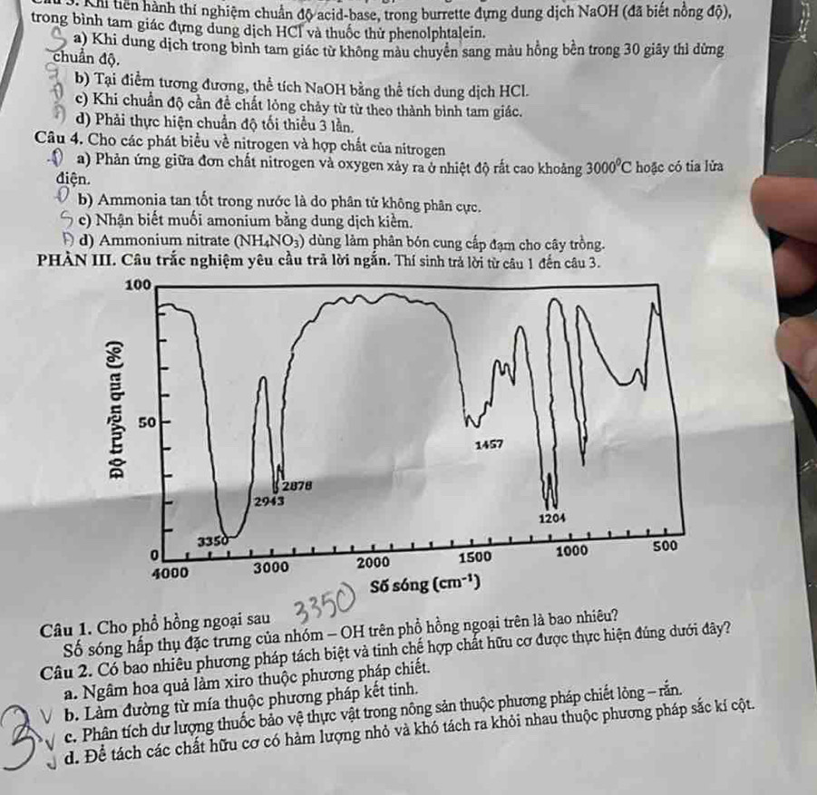 tiên hành thí nghiệm chuẩn độ acid-base, trong burrette dựng dung dịch NaOH (đã biết nồng độ),
trong bình tam giác đựng dung dịch HCl và thuốc thử phenolphtalein.
a) Khi dung dịch trong bình tam giác từ không màu chuyển sang màu hồng bền trong 30 giây thì dừng
chuẩn độ.
b) Tại điểm tương đương, thể tích NaOH bằng thể tích dung dịch HCl.
c) Khi chuẩn độ cần đề chất lỏng chảy từ từ theo thành bình tam giác.
d) Phải thực hiện chuẩn độ tối thiểu 3 lần.
Câu 4. Cho các phát biểu về nitrogen và hợp chất của nitrogen
a) Phản ứng giữa đơn chất nitrogen và oxygen xảy ra ở nhiệt độ rất cao khoảng 3000^0C hoặc có tia lửa
điện.
b) Ammonia tan tốt trong nước là do phân tử không phân cực.
c) Nhận biết muối amonium bằng dung dịch kiểm.
d) Ammonium nitrate (NH_4NO_3) ùng làm phân bón cung cấp đạm cho cây trồng.
PHÀN III. Câu trắc nghiệm yêu cầu trả lời ngắn. Thí sinh trả lời từ câu 1 đến câu 3.
Câu 1. Cho phổ hồng ngoại sau
Số sóng hấp thụ đặc trưng của nhóm - OH trên phổ hồng ngoại trên là bao nhiêu?
Câu 2. Có bao nhiêu phương pháp tách biệt và tinh chế hợp chất hữu cơ được thực hiện đúng dưới đây?
a. Ngâm hoa quả làm xiro thuộc phương pháp chiết.
b. Làm đường từ mía thuộc phương pháp kết tinh.
c. Phân tích dư lượng thuốc bảo vệ thực vật trong nông sản thuộc phương pháp chiết lòng - rắn.
d. Để tách các chất hữu cơ có hàm lượng nhỏ và khó tách ra khỏi nhau thuộc phương pháp sắc kí cột.