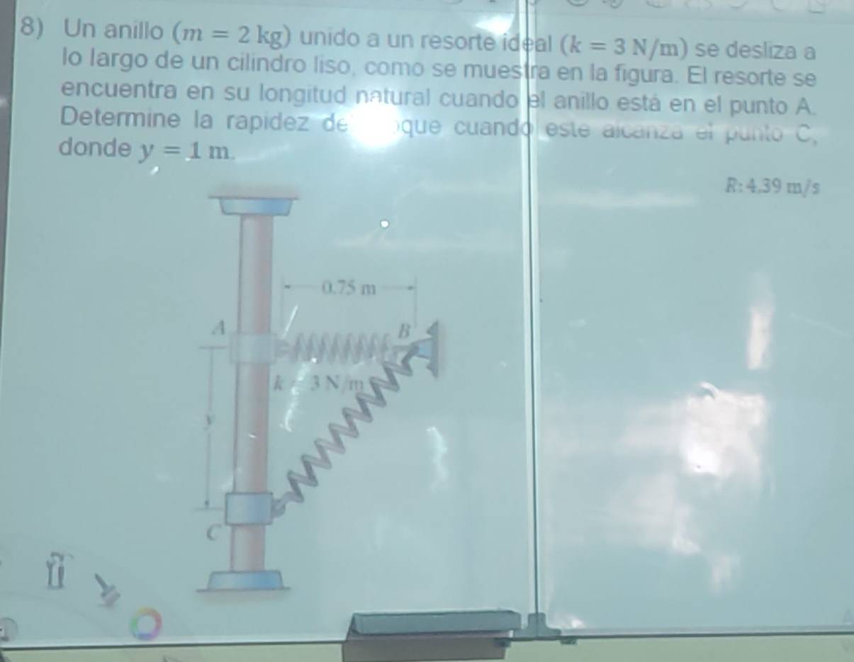 Un anillo (m=2kg) unido a un resorte ideal (k=3N/m) se desliza a
lo largo de un cilindro liso, como se muestra en la figura. El resorte se
encuentra en su longitud natural cuando el anillo está en el punto A.
Determine la rapidez de oque cuando este alcanza el punto C,
donde y=1m.
R:4 .39 □ a/s
0.75 m
A
B
k=3N/m
y
C