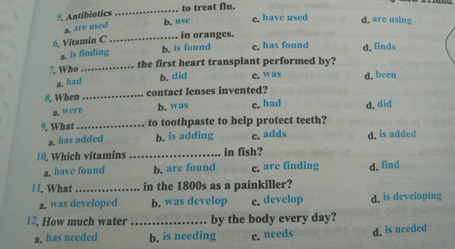 to treat flu.
5. Antibiotics
_
b. use c. have used d. are using
a. are used
6. Vitamin C_
in oranges.
a. is finding b. is found c. has found d. finds
the first heart transplant performed by?
7. Who_
a. had
b. did c. was d. been
8. When _contact lenses invented?
a. were b. was c. had d.did
9. What _to toothpaste to help protect teeth?
a. has added b. is adding c. adds
d. is added
10. Which vitamins _in fish?
a. have found b. are found c. are finding d. find
11. What_ in the 1800s as a painkiller?
a. was developed b. was develop c. develop d. is developing
12. How much water _by the body every day?
a. has needed b. is needing c. needs
d. is needed