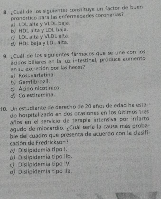 ¿Cuál de los siguientes constituye un factor de buen
pronóstico para las enfermedades coronarias?
a) LDL alta y VLDL baja.
b HDL alta y LDL baja.
c) LDL alta y VLDL alta.
d) HDL baja y LDL alta.
9. ¿Cuál de los siguientes fármacos que se une con los
ácidos biliares en la luz intestinal, produce aumento
en su excreción por las heces?
a) Rosuvastatina.
b) Gemfibrozil.
c) Ácido nicotínico.
d) Colestiramina.
10. Un estudiante de derecho de 20 años de edad ha esta-
do hospitalizado en dos ocasiones en los últimos tres
años en el servicio de terapia intensiva por infarto
agudo de miocardio. ¿Cuál sería la causa más proba-
ble del cuadro que presenta de acuerdo con la clasifi-
cación de Fredrickson?
a) Dislipidemia tipo I.
b) Dislipidemia tipo Ilb.
c) Dislipidemia tipo IV.
d) Dislipidemia tipo Ila.