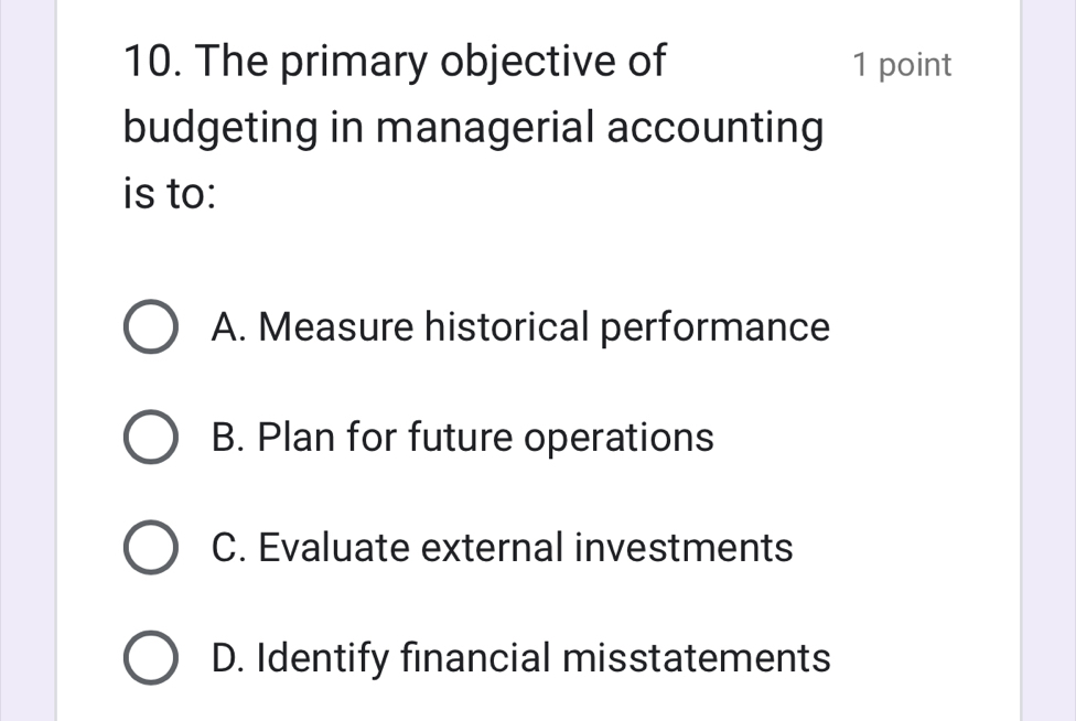 The primary objective of 1 point
budgeting in managerial accounting
is to:
A. Measure historical performance
B. Plan for future operations
C. Evaluate external investments
D. Identify financial misstatements