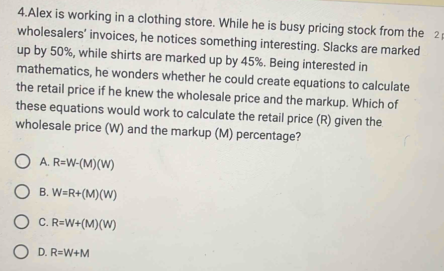 Alex is working in a clothing store. While he is busy pricing stock from the 2
wholesalers’ invoices, he notices something interesting. Slacks are marked
up by 50%, while shirts are marked up by 45%. Being interested in
mathematics, he wonders whether he could create equations to calculate
the retail price if he knew the wholesale price and the markup. Which of
these equations would work to calculate the retail price (R) given the
wholesale price (W) and the markup (M) percentage?
A. R=W-(M)(W)
B. W=R+(M)(W)
C. R=W+(M)(W)
D. R=W+M