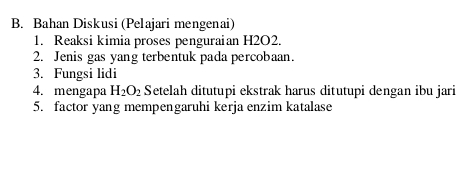 Bahan Diskusi (Pelajari mengenai) 
1. Reaksi kimia proses penguraian H2O2. 
2. Jenis gas yang terbentuk pada percobaan. 
3. Fungsi lidi 
4. mengapa H_2O_2 Setelah ditutupi ekstrak harus ditutupi dengan ibu jari 
5. factor yang mempengaruhi kerja enzim katalase