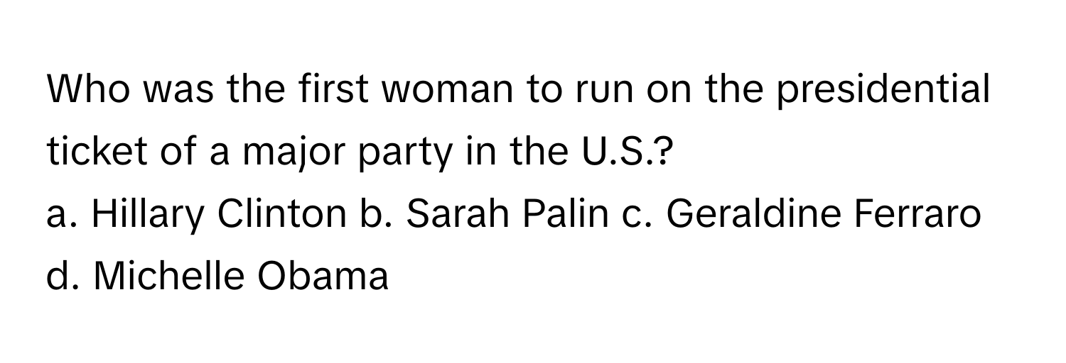 Who was the first woman to run on the presidential ticket of a major party in the U.S.?

a. Hillary Clinton b. Sarah Palin c. Geraldine Ferraro d. Michelle Obama