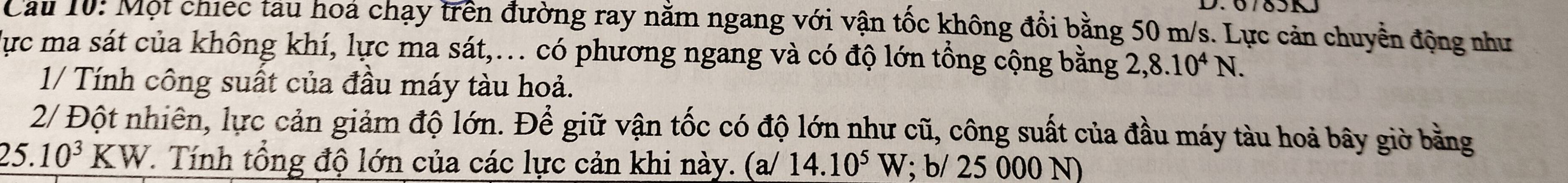 Cầu 10: Một chiếc tau hoa chạy trên đường ray nằm ngang với vận tốc không đổi bằng 50 m/s. Lực cản chuyển động như 
lực ma sát của không khí, lực ma sát,.. có phương ngang và có độ lớn tổng cộng bằng 2, 8.10^4N. 
1/ Tính công suất của đầu máy tàu hoả. 
2/ Đột nhiên, lực cản giảm độ lớn. Để giữ vận tốc có độ lớn như cũ, công suất của đầu máy tàu hoả bây giờ bằng
25.10^3KW T. Tính tổng độ lớn của các lực cản khi này. (a/ 14.10^5W; b/ 25 000 N)