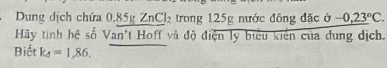 Dung dịch chứa 0.85gZnCl_2 trong 125g nước đông đặc ở -0,23°C. 
Hãy tình hệ số Van't Hoff và độ điện ly biểu kiến của dung địch. 
Biết k_4=1,86.