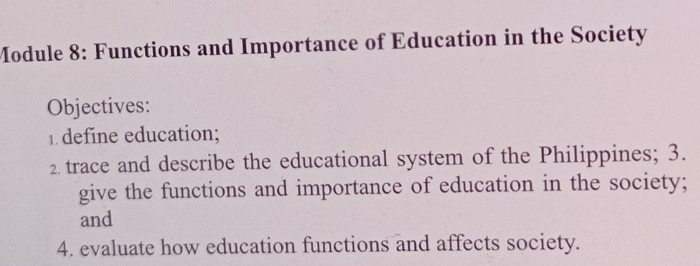 Module 8: Functions and Importance of Education in the Society 
Objectives: 
1. define education; 
2. trace and describe the educational system of the Philippines; 3. 
give the functions and importance of education in the society; 
and 
4. evaluate how education functions and affects society.