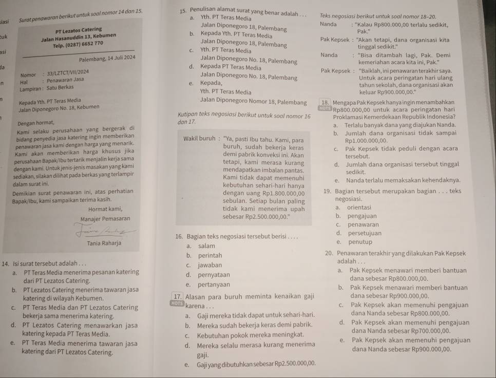 siasí Surat penawaran berikut untuk soal nomor 14 dan 15 15. Penulisan alamat surat yang benar adalah . . . Teks negosiasi berikut untuk soal nomor 18-20.
a. Yth. PT Teras Media Nanda : "Kalau Rp800.000,00 terlalu sedikit,
Jalan Diponegoro 18, Palembang
PT Lezatos Catering
b. Kepada Yth. PT Teras Media Pak."
tuk Jalan Hasanuddin 13, Kebumen  Pak Kepsek : ''Akan tetapi, dana organisasi kita
asi Telp. (0287) 6652 770
Jalan Diponegoro 18, Palembang
tinggal sedikit."
c. Yth. PT Teras Media Nanda
Palembang, 14 Juli 2024 Jalan Diponegoro No. 18, Palembang : "Bisa ditambah lagi, Pak. Demi
kemeriahan acara kita ini, Pak."
la d. Kepada PT Teras Media Pak Kepsek : "Baiklah, ini penawaran terakhir saya.
Nomor : 33/LZTCT/VII/2024
Jalan Diponegoro No. 18, Palembang Untuk acara peringatan hari ulang
π Hal : Penawaran Jasa e. Kepada, tahun sekolah, dana organisasi akan
Lampiran : Satu Berkas
Yth. PT Teras Media keluar Rp900.000,00."
Kepada Yth. PT Teras Media Jalan Diponegoro Nomor 18, Palembang
Jalan Diponegoro No. 18, Kebumen 18. Mengapa Pak Kepsek hanya ingin menambahkan
Kutipan teks negosiasi berikut untuk soal nomor 16 Rp800.000,00 untuk acara peringatan hari
Proklamasi Kemerdekaan Republik Indonesia?
Dengan hormat,
Kami selaku perusahaan yang bergerak di dan 17.
a. Terlalu banyak dana yang diajukan Nanda.
bidang penyedia jasa katering ingin memberikan b. Jumlah dana organisasi tidak sampai
Wakil buruh : "Ya, pasti Ibu tahu. Kami, para Rp1.000.000,00.
penawaran jasa kami dengan harga yang menarik.
buruh, sudah bekerja keras
Kami akan memberikan harga khusus jika demi pabrik konveksi ini. Akan c. Pak Kepsek tidak peduli dengan acara
tersebut.
perusahaan Bapak/lbu tertarik menjalin kerja sama tetapi, kami merasa kurang
dengan kami. Untuk jenis-jenis masakan yang kami mendapatkan imbalan pantas. d. Jumlah dana organisasi tersebut tinggal
sediakan, silakan dilihat pada berkas yang terlampir Kami tidak dapat memenuhi sedikit.
dalam surat ini. kebutuhan sehari-hari hanya e. Nanda terlalu memaksakan kehendaknya
Demikian surat penawaran ini, atas perhatian dengan uang Rp1.800.000,00 19. Bagian tersebut merupakan bagian . . . teks
Bapak/Ibu, kami sampaikan terima kasih. sebulan. Setiap bulan paling negosiasi.
Hormat kami, tidak kami menerima upah a. orientasi
Manajer Pemasaran sebesar Rp2.500.000,00." b. pengajuan
c. penawaran
16. Bagian teks negosiasi tersebut berisi . . . . d. persetujuan
Tania Raharja a. salam e. penutup
b. perintah 20. Penawaran terakhir yang dilakukan Pak Kepsek
14. Isi surat tersebut adalah . . . c. jawaban
adalah . . .
a. PT Teras Media menerima pesanan katering d. pernyataan a. Pak Kepsek menawari memberi bantuan
dari PT Lezatos Catering. dana sebesar Rp800.000,00.
b. PT Lezatos Catering menerima tawaran jasa e. pertanyaan b. Pak Kepsek menawari memberi bantuan
katering di wilayah Kebumen. 17. Alasan para buruh meminta kenaikan gaji dana sebesar Rp900.000,00.
01°
c. PT Teras Media dan PT Lezatos Catering karena . . . c. Pak Kepsek akan memenuhi pengajuan
bekerja sama menerima katering. a. Gaji mereka tidak dapat untuk sehari-hari. dana Nanda sebesar Rp800.000,00.
d. PT Lezatos Catering menawarkan jasa b. Mereka sudah bekerja keras demi pabrik. d. Pak Kepsek akan memenuhi pengajuan
katering kepada PT Teras Media. c. Kebutuhan pokok mereka meningkat. dana Nanda sebesar Rp700.000,00.
e. PT Teras Media menerima tawaran jasa d. Mereka selalu merasa kurang menerima e. Pak Kepsek akan memenuhi pengajuan
katering dari PT Lezatos Catering. dana Nanda sebesar Rp900.000,00.
gaji.
e. Gaji yang dibutuhkan sebesar Rp2.500.000,00.