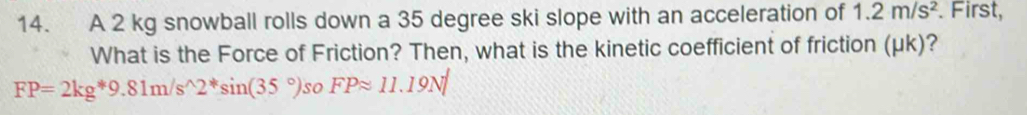 A 2 kg snowball rolls down a 35 degree ski slope with an acceleration of 1.2m/s^2. First, 
What is the Force of Friction? Then, what is the kinetic coefficient of friction (μk)?
FP=2kg*9.81m/s^(wedge)2^*sin (35°). so FPapprox 11.19N