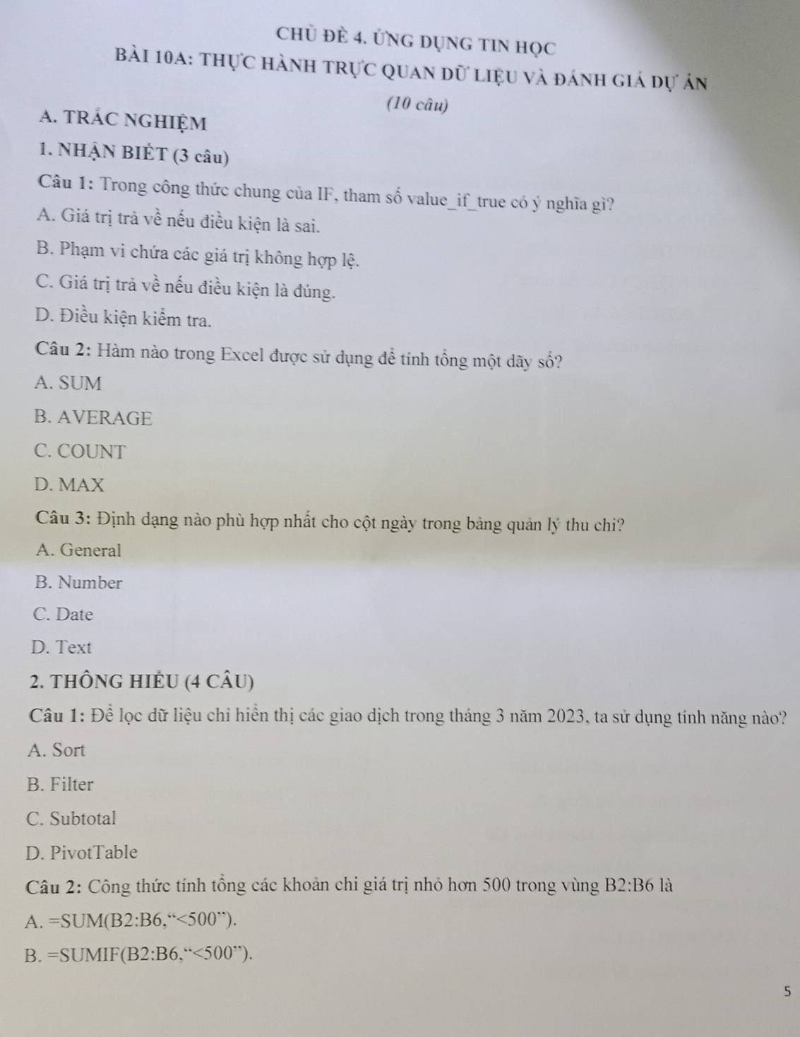 chÜ ĐÈ 4. ỨNG DỤNG TIN Học
Bài 10a: thực hành trực quan dữ liệu và đánh giá dự án
(10 câu)
A. TRÁC NGHIỆM
1. NHẠN BIÊT (3 câu)
Câu 1: Trong công thức chung của IF, tham số value_if_true có ý nghĩa gì?
A. Giá trị trả về nếu điều kiện là sai.
B. Phạm vi chứa các giá trị không hợp lệ.
C. Giá trị trà về nếu điều kiện là đúng.
D. Điều kiện kiểm tra.
Câu 2: Hàm nào trong Excel được sử dụng để tính tổng một dãy số?
A. SUM
B. AVERAGE
C. COUNT
D. MAX
Câu 3: Định dạng nào phù hợp nhất cho cột ngày trong bảng quản lý thu chi?
A. General
B. Number
C. Date
D. Text
2. THÔNG HIÊU (4 CÂU)
Câu 1: Để lọc dữ liệu chỉ hiển thị các giao dịch trong tháng 3 năm 2023, ta sử dụng tính năng nào?
A. Sort
B. Filter
C. Subtotal
D. PivotTable
Câu 2: Công thức tính tổng các khoản chi giá trị nhỏ hơn 500 trong vùng B2:B6 là
A. =SUM(B2:B6,''<500'').
B. =SUMIF(B2:B6,''<500''). 
5