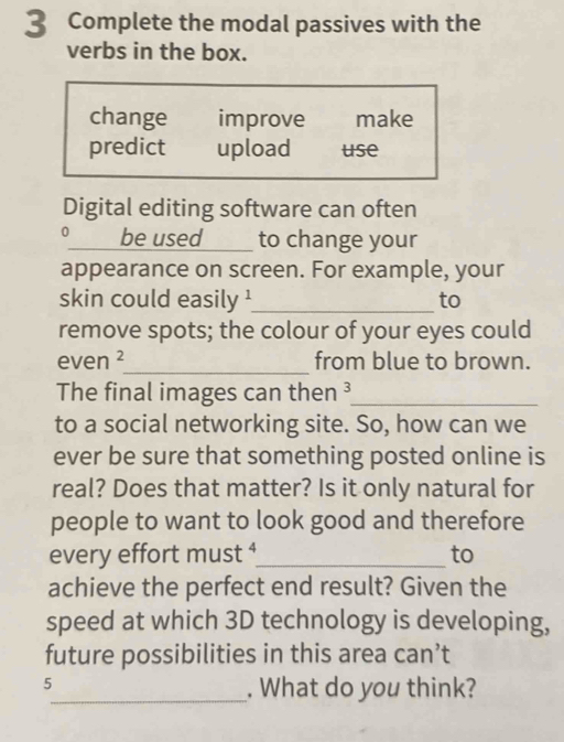 Complete the modal passives with the 
verbs in the box. 
change improve make 
predict upload use 
Digital editing software can often 
。 _be used to change your 
appearance on screen. For example, your 
skin could easily '_ to 
remove spots; the colour of your eyes could 
even _from blue to brown. 
The final images can then ³_ 
to a social networking site. So, how can we 
ever be sure that something posted online is 
real? Does that matter? Is it only natural for 
people to want to look good and therefore 
every effort must ⁴_ to 
achieve the perfect end result? Given the 
speed at which 3D technology is developing, 
future possibilities in this area can’t 
5 
_. What do you think?