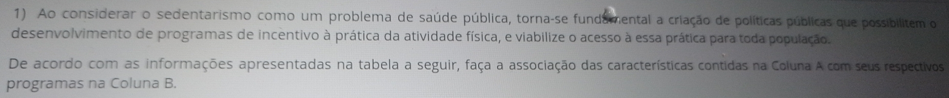 Ao considerar o sedentarismo como um problema de saúde pública, torna-se fundamental a criação de políticas públicas que possibilitem o 
desenvolvimento de programas de incentivo à prática da atividade física, e viabilize o acesso à essa prática para toda população. 
De acordo com as informações apresentadas na tabela a seguir, faça a associação das características contidas na Coluna A com seus respectivos 
programas na Coluna B.