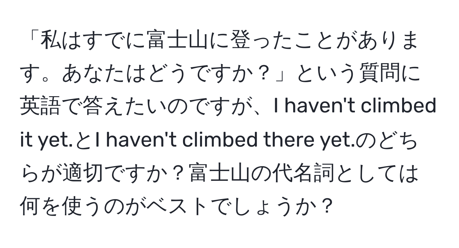 「私はすでに富士山に登ったことがあります。あなたはどうですか？」という質問に英語で答えたいのですが、I haven't climbed it yet.とI haven't climbed there yet.のどちらが適切ですか？富士山の代名詞としては何を使うのがベストでしょうか？