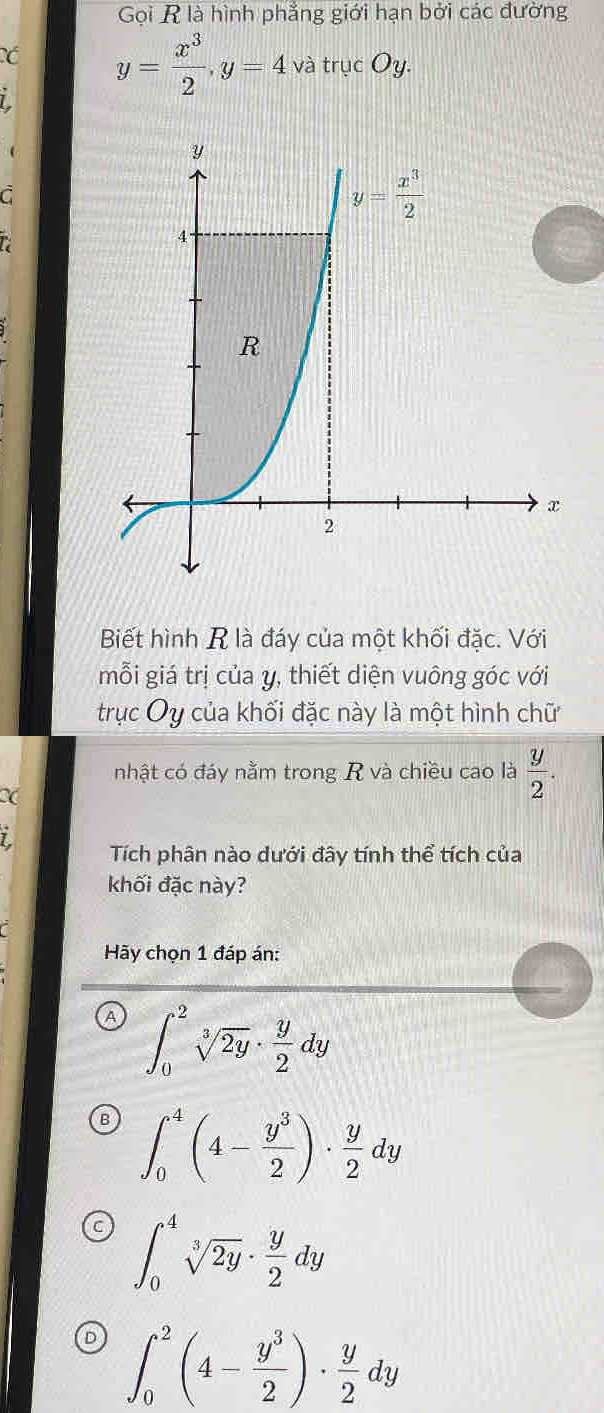 Gọi R là hình phẳng giới hạn bởi các đường
Có y= x^3/2 ,y=4 và trục Oy.
C
Biết hình R là đáy của một khối đặc. Với
mỗi giá trị của y, thiết diện vuông góc với
trục Oy của khối đặc này là một hình chữ
nhật có đáy nằm trong R và chiều cao là  y/2 .
1
Tích phân nào dưới đây tính thể tích của
khối đặc này?
Hãy chọn 1 đáp án:
A ∈t _0^(2sqrt[3](2y)· frac y)2dy
B ∈t _0^(4(4-frac y^3)2)·  y/2 dy
C ∈t _0^(4sqrt[3](2y)· frac y)2dy
D ∈t _0^(2(4-frac y^3)2)·  y/2 dy