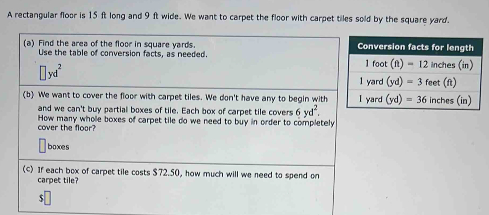 A rectangular floor is 15 ft long and 9 ft wide. We want to carpet the floor with carpet tiles sold by the square yard.
(a) Find the area of the floor in square yards. 
Use the table of conversion facts, as needed.
□ yd^2
(b) We want to cover the floor with carpet tiles. We don't have any to begin with
and we can't buy partial boxes of tile. Each box of carpet tile covers 6yd^2.
How many whole boxes of carpet tile do we need to buy in order to completely
cover the floor?
boxes
(c) If each box of carpet tile costs $72.50, how much will we need to spend on
carpet tile?
$□