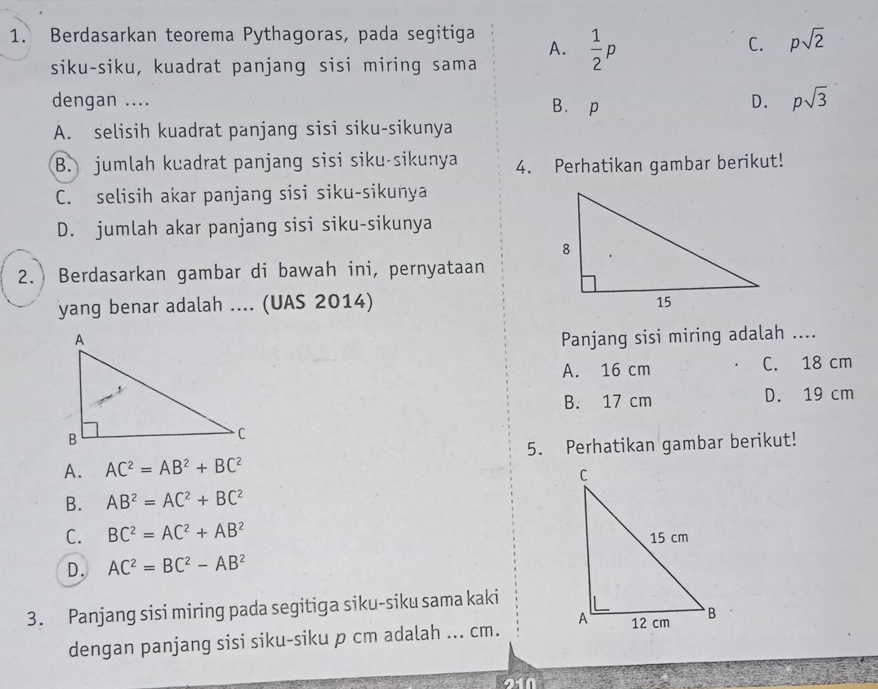 Berdasarkan teorema Pythagoras, pada segitiga
A.  1/2 p
C. psqrt(2)
siku-siku, kuadrat panjang sisi miring sama
dengan .... B. p
D. psqrt(3)
A. selisih kuadrat panjang sisi siku-sikunya
B. jumlah kuadrat panjang sisi siku-sikunya 4. Perhatikan gambar berikut!
C. selisih akar panjang sisi siku-sikunya
D. jumlah akar panjang sisi siku-sikunya
2.) Berdasarkan gambar di bawah ini, pernyataan
yang benar adalah .... (UAS 2014) 
Panjang sisi miring adalah ....
A. 16 cm C. 18 cm
B. 17 cm D. 19 cm
A. AC^2=AB^2+BC^2 5. Perhatikan gambar berikut!
B. AB^2=AC^2+BC^2
C. BC^2=AC^2+AB^2
D. AC^2=BC^2-AB^2
3. Panjang sisi miring pada segitiga siku-siku sama kaki
dengan panjang sisi siku-siku p cm adalah ... cm.