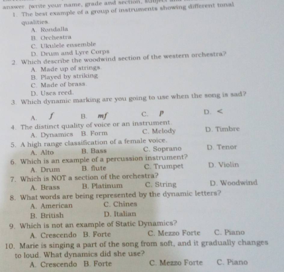 answer. (write your name, grade and section , 
1. The best example of a group of instruments showing different tonal
qualities.
A. Rondalla
B. Orchestra
C. Ukulele ensemble
D. Drum and Lyre Corps
2. Which describe the woodwind section of the western orchestra?
A. Made up of strings
B. Played by striking
C. Made of brass.
D. Uses reed.
3. Which dynamic marking are you going to use when the song is sad?
A. f B. mf C. P D. <
4. The distinct quality of voice or an instrument.
A. Dynamics B. Form C. Melody D. Timbre
5. A high range classification of a female voice.
A. Alto B. Bass C. Soprano D. Tenor
6. Which is an example of a percussion instrument?
A. Drum B. flute C. Trumpet D. Violin
7. Which is NOT a section of the orchestra?
A. Brass B. Platinum C. String D. Woodwind
8. What words are being represented by the dynamic letters?
A. American C. Chines
B. British D. Italian
9. Which is not an example of Static Dynamics?
A. Crescendo B. Forte C. Mezzo Forte C. Piano
10. Marie is singing a part of the song from soft, and it gradually changes
to loud. What dynamics did she use?
A. Crescendo B. Forte C. Mezzo Forte C. Piano