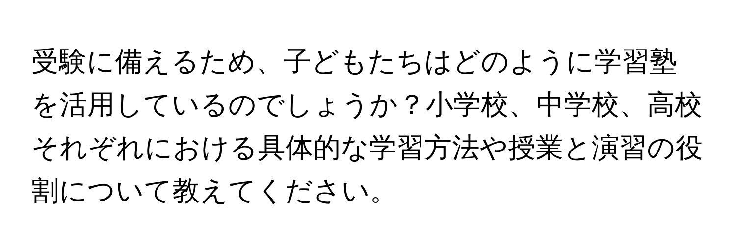 受験に備えるため、子どもたちはどのように学習塾を活用しているのでしょうか？小学校、中学校、高校それぞれにおける具体的な学習方法や授業と演習の役割について教えてください。