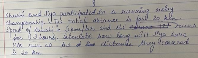 Khush and Jiya pasticipated in a sumning sudlay 
championship. The total distance in fou 20 kin. 
speed qf Kuuhiis Skm/ha and she gunD 
bor6 3 houns, Clculate haw long will sya have 
to ruin △ Q the th distanble they covered 
is 20 km.