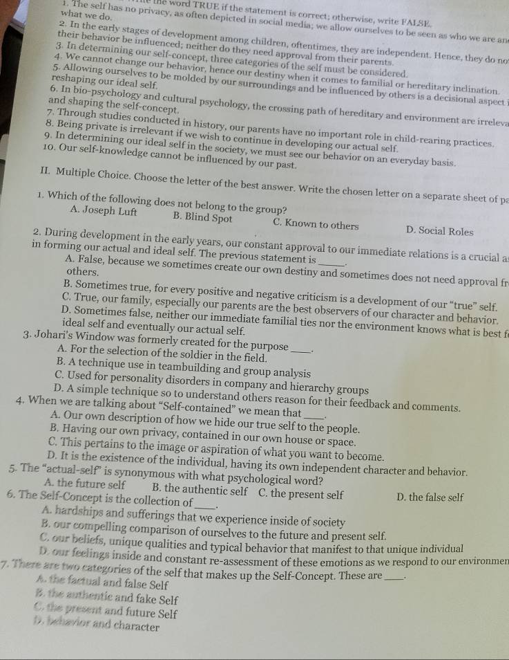 te word TRUE if the statement is correct; otherwise, write FALSE,
what we do.
1. The self has no privacy, as often depicted in social media; we allow ourselves to be seen as who we are an
2. In the early stages of development among children, oftentimes, they are independent. Hence, they do no
their behavior be influenced; neither do they need approval from their parents.
3. In determining our self-concept, three categories of the self must be considered.
4. We cannot change our behavior, hence our destiny when it comes to familial or hereditary inclination.
reshaping our ideal self.
5. Allowing ourselves to be molded by our surroundings and be influenced by others is a decisional aspect 
and shaping the self-concept.
6. In bio-psychology and cultural psychology, the crossing path of hereditary and environment are irreleva
7. Through studies conducted in history, our parents have no important role in child-rearing practices.
8. Being private is irrelevant if we wish to continue in developing our actual self.
9. In determining our ideal self in the society, we must see our behavior on an everyday basis.
10. Our self-knowledge cannot be influenced by our past.
II. Multiple Choice. Choose the letter of the best answer. Write the chosen letter on a separate sheet of pa
1. Which of the following does not belong to the group?
A. Joseph Luft B. Blind Spot C. Known to others D. Social Roles
2. During development in the early years, our constant approval to our immediate relations is a crucial a
in forming our actual and ideal self. The previous statement is _.
A. False, because we sometimes create our own destiny and sometimes does not need approval fr
others.
B. Sometimes true, for every positive and negative criticism is a development of our “true” self.
C. True, our family, especially our parents are the best observers of our character and behavior.
D. Sometimes false, neither our immediate familial ties nor the environment knows what is best f
ideal self and eventually our actual self.
3. Johari’s Window was formerly created for the purpose _.
A. For the selection of the soldier in the field.
B. A technique use in teambuilding and group analysis
C. Used for personality disorders in company and hierarchy groups
D. A simple technique so to understand others reason for their feedback and comments.
4. When we are talking about “Self-contained” we mean that .
A. Our own description of how we hide our true self to the people.
B. Having our own privacy, contained in our own house or space.
C. This pertains to the image or aspiration of what you want to become.
D. It is the existence of the individual, having its own independent character and behavior.
5. The “actual-self” is synonymous with what psychological word?
A. the future self B. the authentic self C. the present self D. the false self
6. The Self-Concept is the collection of _.
A. hardships and sufferings that we experience inside of society
B. our compelling comparison of ourselves to the future and present self.
C, our beliefs, unique qualities and typical behavior that manifest to that unique individual
D. our feelings inside and constant re-assessment of these emotions as we respond to our environmen
7. There are two categories of the self that makes up the Self-Concept. These are __.
A. the factual and false Self
B. the authentic and fake Self
C. the present and future Self
D. behavior and character