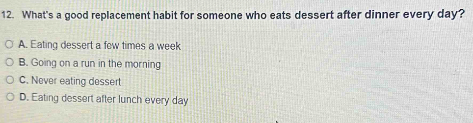 What's a good replacement habit for someone who eats dessert after dinner every day?
A. Eating dessert a few times a week
B. Going on a run in the morning
C. Never eating dessert
D. Eating dessert after lunch every day