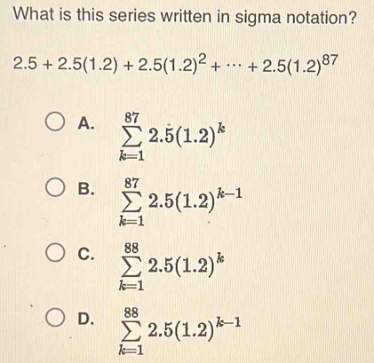 What is this series written in sigma notation?
2.5+2.5(1.2)+2.5(1.2)^2+·s +2.5(1.2)^87
A. sumlimits _(k=1)^(87)2.5(1.2)^k
B. sumlimits _(k=1)^(87)2.5(1.2)^k-1
C. sumlimits _(k=1)^(88)2.5(1.2)^k
D. sumlimits _(k=1)^(88)2.5(1.2)^k-1