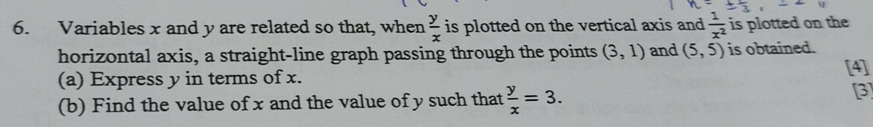 Variables x and y are related so that, when  y/x  is plotted on the vertical axis and  1/x^2  is plotted on the 
horizontal axis, a straight-line graph passing through the points (3,1) and (5,5) is obtained. 
(a) Express y in terms of x. [4] 
(b) Find the value of x and the value of y such that  y/x =3. 
[3]