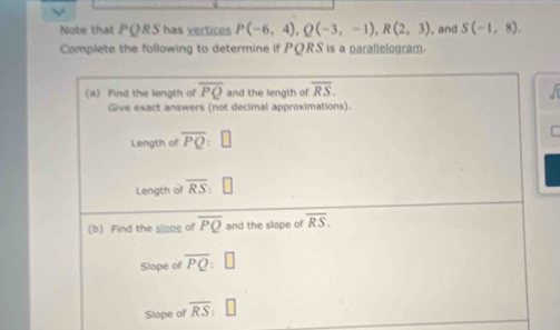 Note that PQRS has vertices P(-6,4), Q(-3,-1), R(2,3) , and S(-1,8). 
Complete the following to determine if PQRS is a parallelogram. 
a) Find the length of overline PQ and the length of overline RS. 
Give exact answers (not decimal approximations). 
Length of overline PQ
Length of overline RS : 
(b) Find the slope of overline PQ and the slope of overline RS. 
Slope of overline PQ
Slope of overline RS