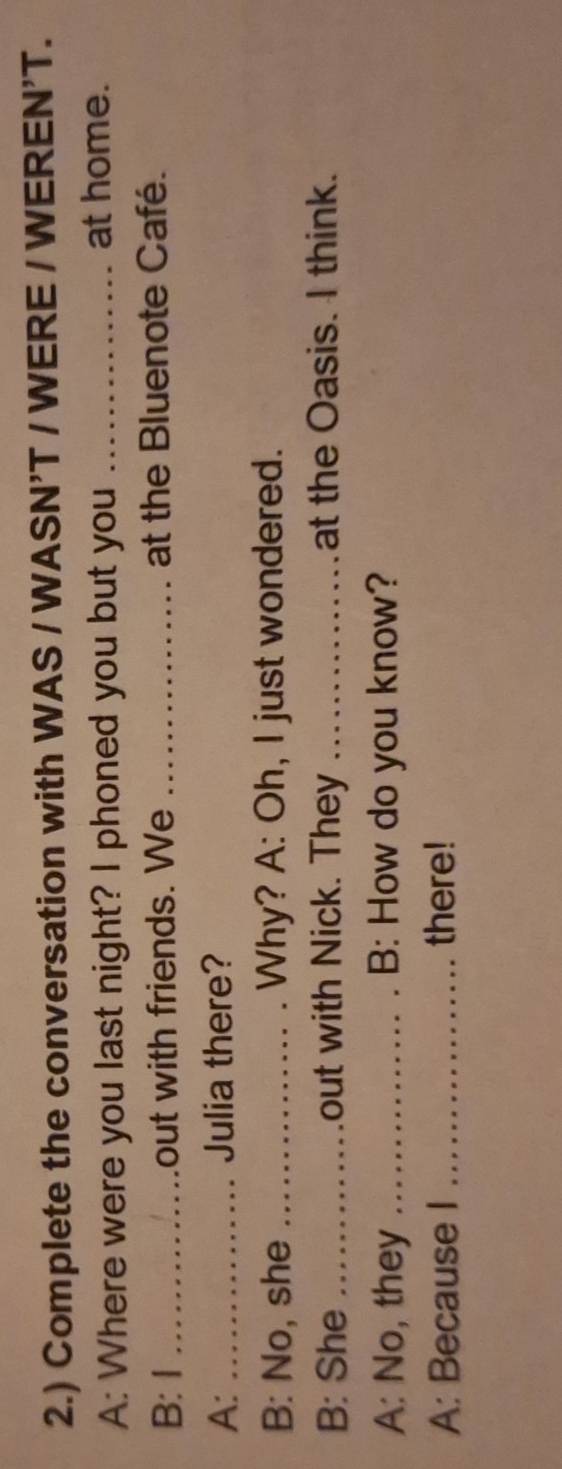 2.) Complete the conversation with WAS / WASN'T / WERE / WEREN'T. 
A: Where were you last night? I phoned you but you _at home. 
B: I _out with friends. We _at the Bluenote Café. 
A: _Julia there? 
B: No, she _Why? A: Oh, I just wondered. 
B: She _out with Nick. They _at the Oasis. I think. 
A: No, they _B: How do you know? 
A: Because I _there!