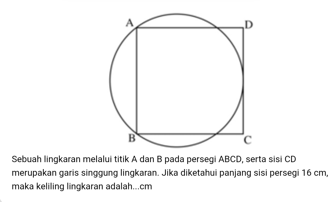 Sebuah lingkaran melalui titik A dan B pada persegi ABCD, serta sisi CD
merupakan garis singgung lingkaran. Jika diketahui panjang sisi persegi 16 cm, 
maka keliling lingkaran adalah... cm