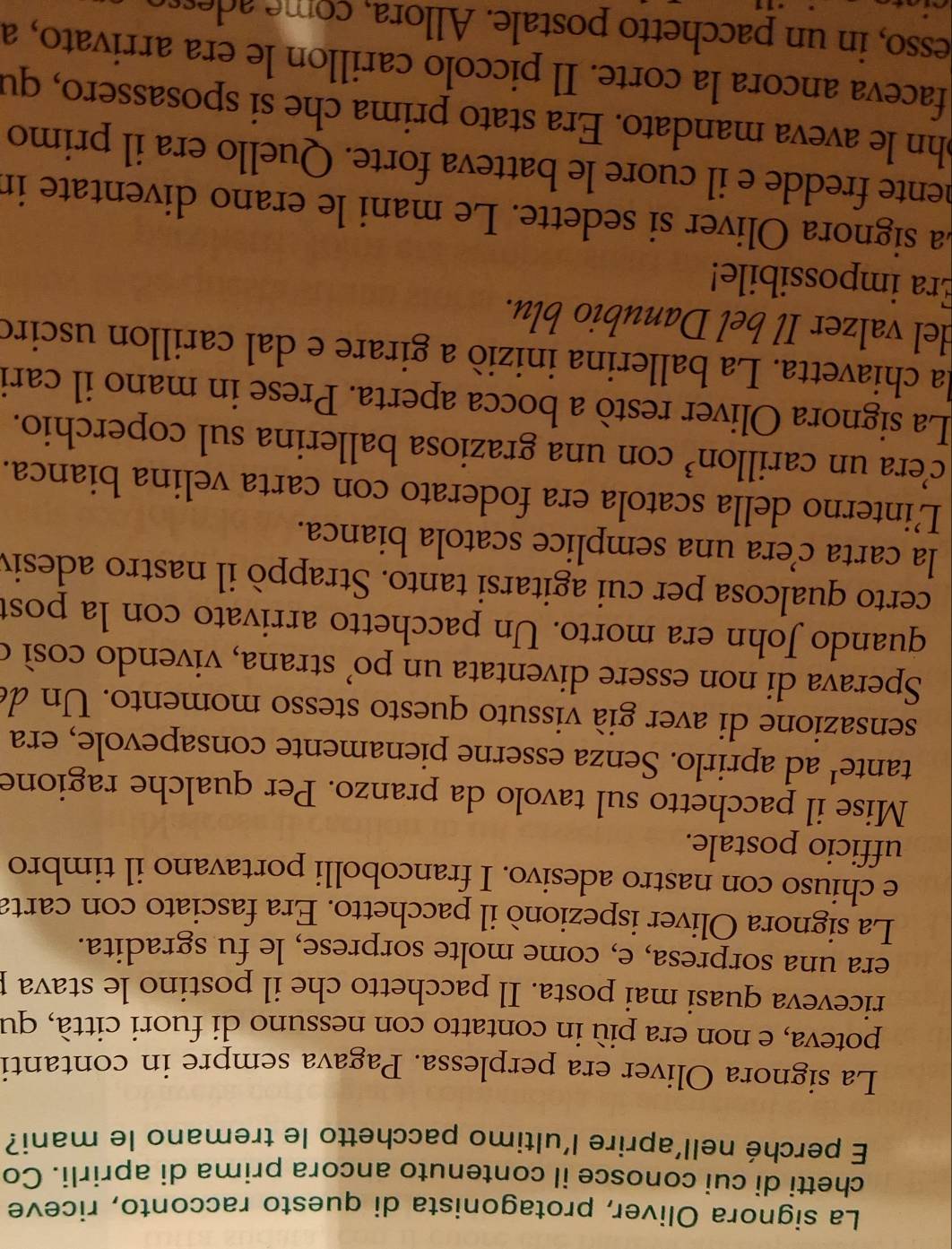 La signora Oliver, protagonista di questo racconto, riceve
chetti di cui conosce il contenuto ancora prima di aprirli. Co
E perché nell’aprire l'ultimo pacchetto le tremano le mani?
La signora Oliver era perplessa. Pagava sempre in contanti
poteva, e non era più in contatto con nessuno di fuori città, qu
riceveva quasi mai posta. Il pacchetto che il postino le stava p
era una sorpresa, e, come molte sorprese, le fu sgradita.
La signora Oliver ispezionò il pacchetto. Era fasciato con carta
e chiuso con nastro adesivo. I francobolli portavano il timbro
ufficio postale.
Mise il pacchetto sul tavolo da pranzo. Per qualche ragione
tante¹ ad aprirlo. Senza esserne pienamente consapevole, era
sensazione di aver già vissuto questo stesso momento. Un de
Sperava di non essere diventata un po’ strana, vivendo così o
quando John era morto. Un pacchetto arrivato con la post
certo qualcosa per cui agitarsi tanto. Strappò il nastro adesiv
la carta cera una semplice scatola bianca.
Linterno della scatola era foderato con carta velina bianca.
c’era un carillon³ con una graziosa ballerina sul coperchio.
La signora Oliver restò a bocca aperta. Prese in mano il cari
la chiavetta. La ballerina inizió a girare e dal carillon usciró
del valzer Il bel Danubio blu.
Era impossibile!
La signora Oliver si sedette. Le mani le erano diventate in
mente fredde e il cuore le batteva forte. Quello era il primo
ohn le aveva mandato. Era stato prima che si sposassero, qu
faceva ancora la corte. Il piccolo carillon le era arrivato, a
esso, in un pacchetto postale. Allora, come adesso