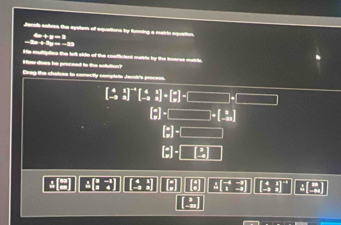 Jacob solves the system of equations by forming a matrix equation.
4x+y=2
-2x+3y=-22
He multiplies the left side of the coefficient matrix by the Inverse matrix.
Haw does he proceed to the solution?
Drag the choices to correctly complete Jacob's process.
beginbmatrix 4&1 -2&3end(bmatrix)^(-1)beginbmatrix 4&1 -2&3endbmatrix +beginbmatrix x yendbmatrix =beginbmatrix □ · □ =□
 x/y ]-□ +beginbmatrix 2 -22endbmatrix
beginbmatrix x yendbmatrix -□
□ ]-beginbmatrix 2 -6endbmatrix
x beginbmatrix 3&-1 2&4endbmatrix 2
overset 120beginbmatrix -4&-2 1&-3endbmatrix beginbmatrix 4&1 -2&3end(bmatrix)^(-1) overset 110beginbmatrix 28 -84endbmatrix
2