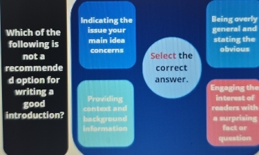 Indicating the Being overly
Which of the issue your general and
following is main idea stating the
not a concerns
Select the obvious
recommende correct
d option for answer.
Engaging the
writing a Providing
interest of
good contextand readers with
introduction? background a surprising
information fact or
question