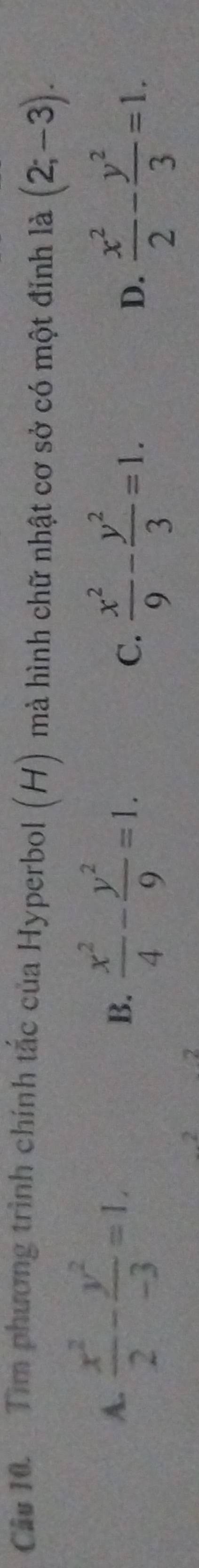 Tìm phương trình chính tắc của Hyperbol (H) mà hình chữ nhật cơ sở có một đinh là (2;-3).
A.  x^2/2 - y^2/-3 =1.
B.  x^2/4 - y^2/9 =1. C.  x^2/9 - y^2/3 =1.  x^2/2 - y^2/3 =1. 
D.